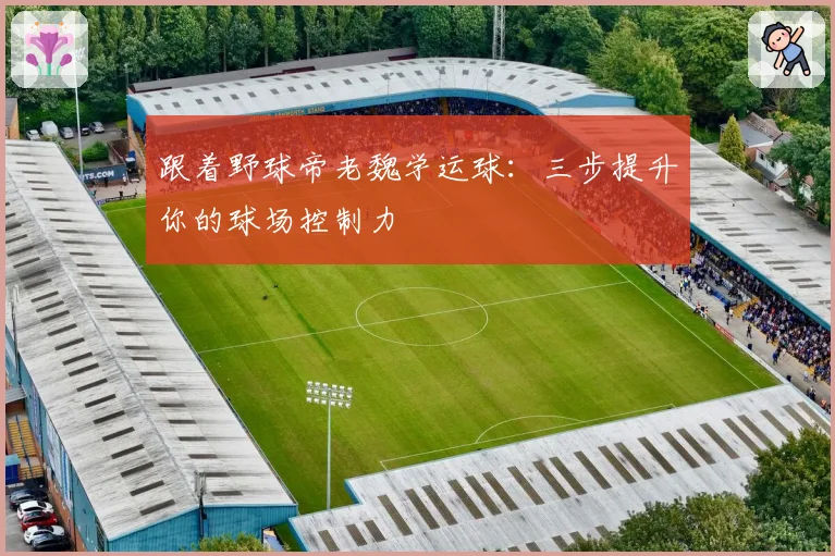 跟着野球帝老魏学运球：三步提升你的球场控制力