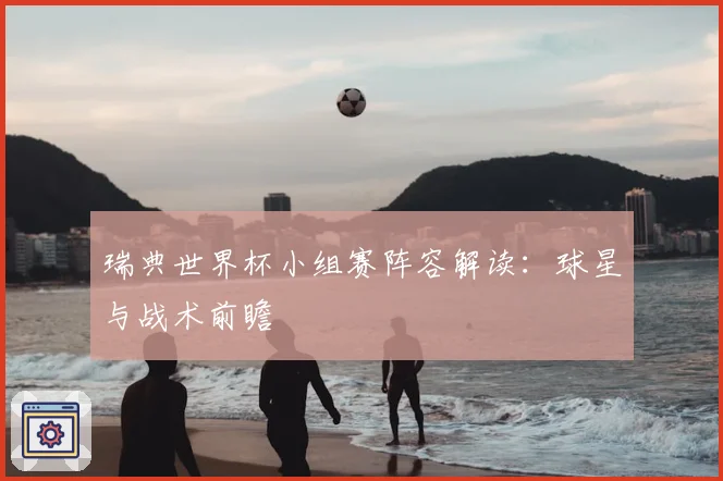瑞典世界杯小组赛阵容解读：球星与战术前瞻