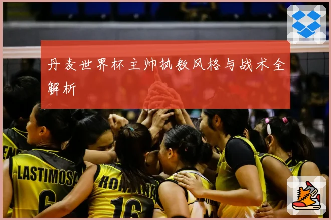 丹麦世界杯主帅执教风格与战术全解析
