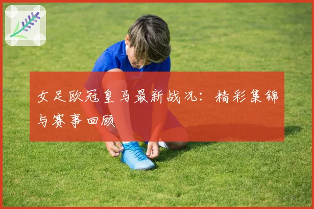 女足欧冠皇马最新战况:精彩集锦与赛事回顾