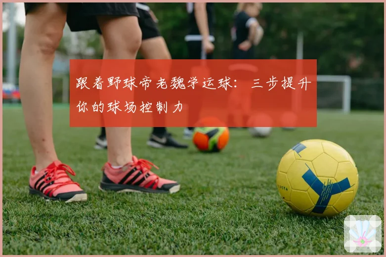 跟着野球帝老魏学运球:三步提升你的球场控制力