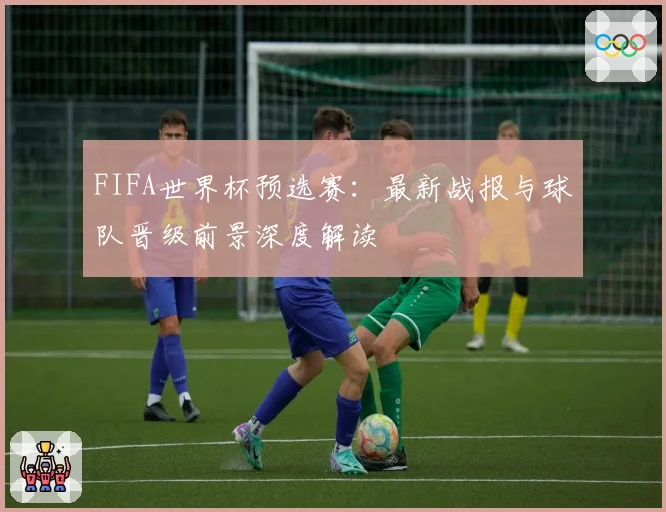 FIFA世界杯预选赛：最新战报与球队晋级前景深度解读