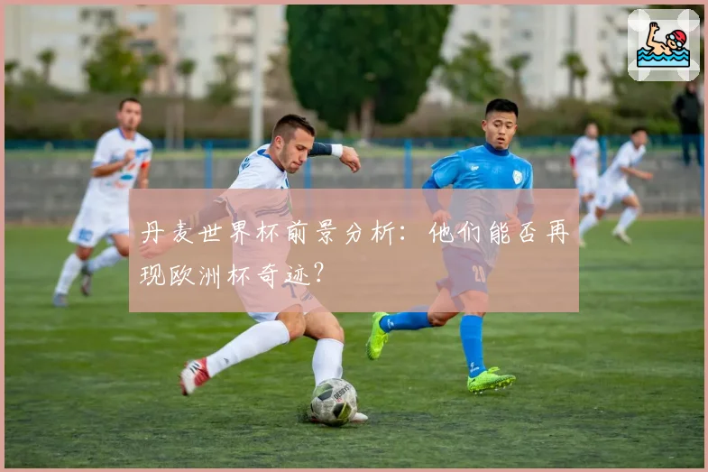 丹麦世界杯前景分析：他们能否再现欧洲杯奇迹？